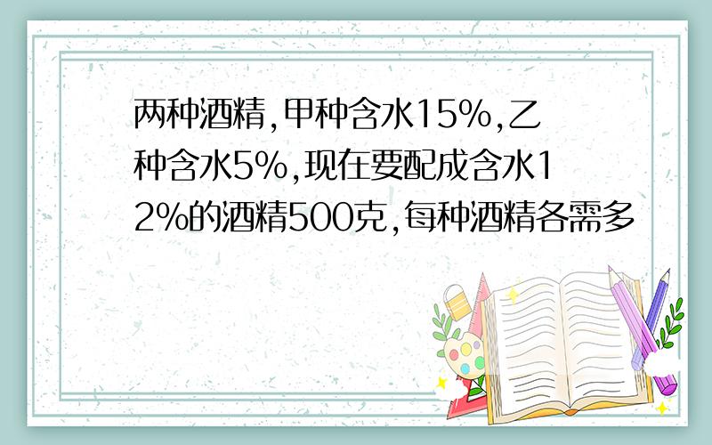 两种酒精,甲种含水15%,乙种含水5%,现在要配成含水12%的酒精500克,每种酒精各需多