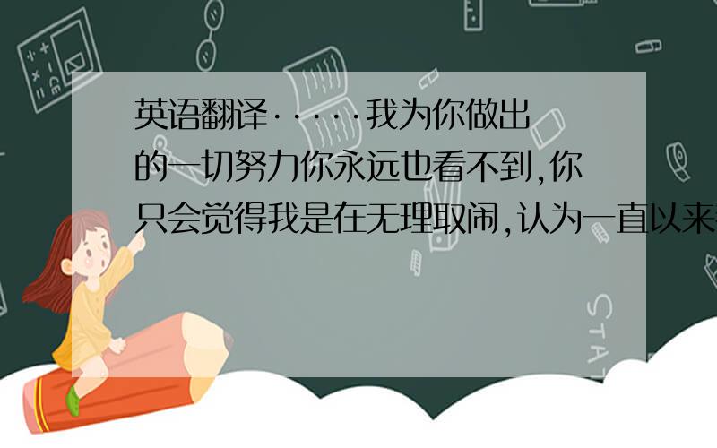 英语翻译·····我为你做出的一切努力你永远也看不到,你只会觉得我是在无理取闹,认为一直以来都是我在自作多情,我伤心你却