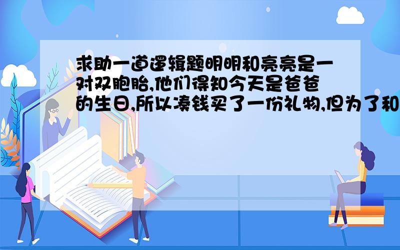 求助一道逻辑题明明和亮亮是一对双胞胎,他们得知今天是爸爸的生日,所以凑钱买了一份礼物,但为了和爸爸开玩笑,他们找来两个盒