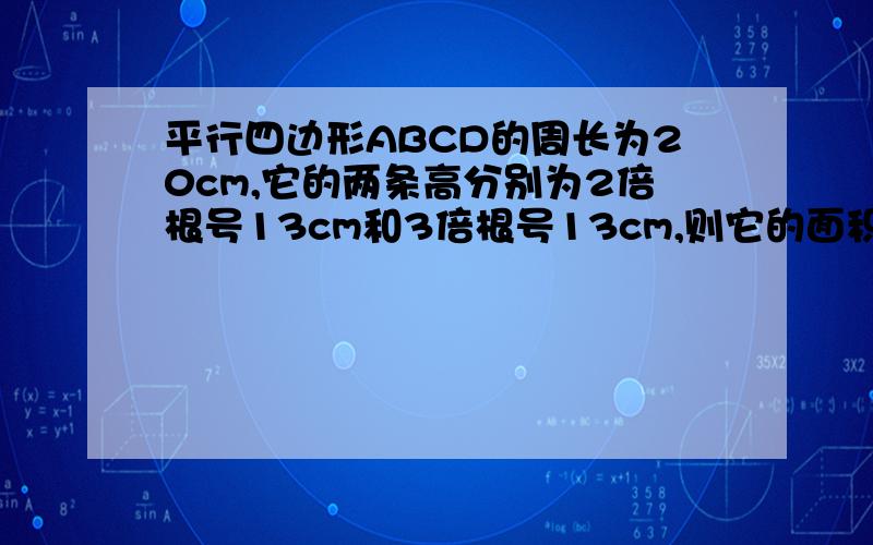 平行四边形ABCD的周长为20cm,它的两条高分别为2倍根号13cm和3倍根号13cm,则它的面积是