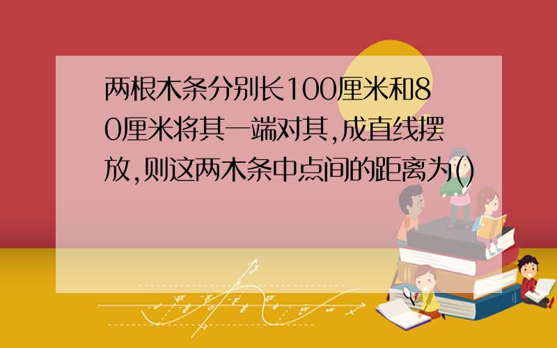 两根木条分别长100厘米和80厘米将其一端对其,成直线摆放,则这两木条中点间的距离为()