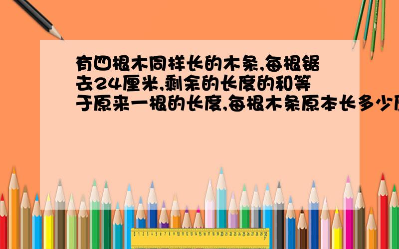 有四根木同样长的木条,每根锯去24厘米,剩余的长度的和等于原来一根的长度,每根木条原本长多少厘米?