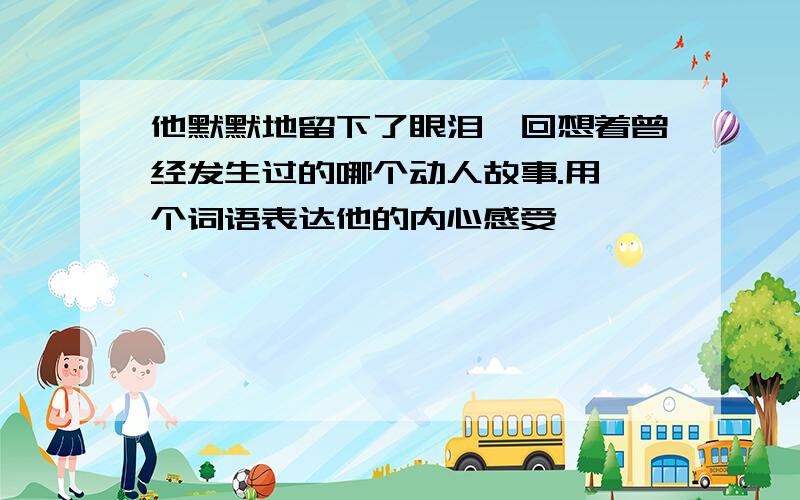 他默默地留下了眼泪,回想着曾经发生过的哪个动人故事.用一个词语表达他的内心感受