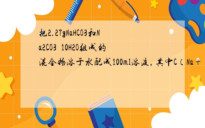 把2.27gNaHCO3和Na2CO3•10H2O组成的混合物溶于水配成100ml溶液，其中C（Na+）=0.2mol•