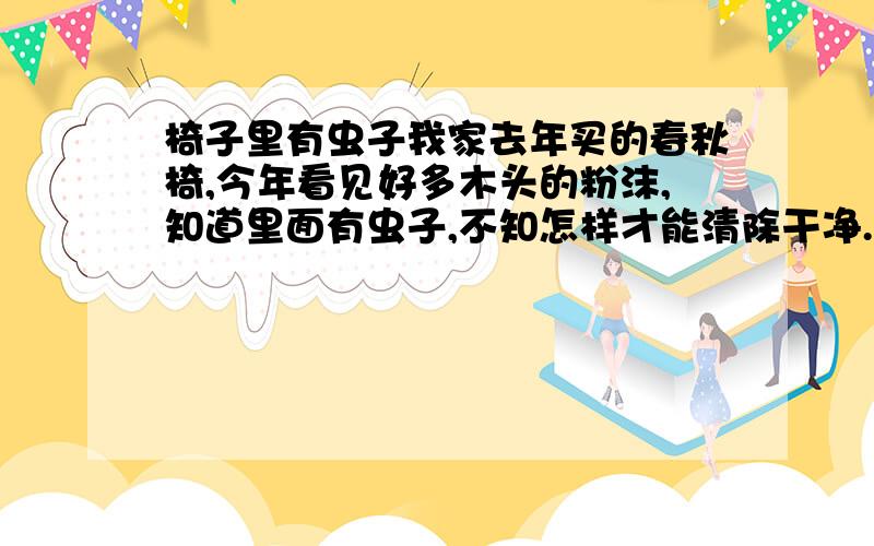 椅子里有虫子我家去年买的春秋椅,今年看见好多木头的粉沫,知道里面有虫子,不知怎样才能清除干净.