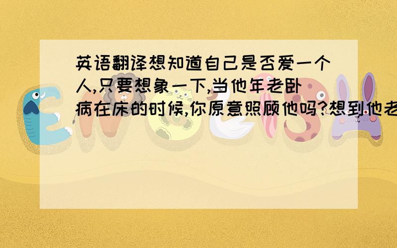 英语翻译想知道自己是否爱一个人,只要想象一下,当他年老卧病在床的时候,你原意照顾他吗?想到他老病的样子,你已经有点沮丧,