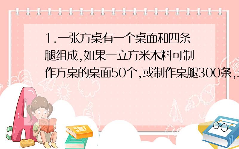 1.一张方桌有一个桌面和四条腿组成,如果一立方米木料可制作方桌的桌面50个,或制作桌腿300条,现有5立方米木料,请你设