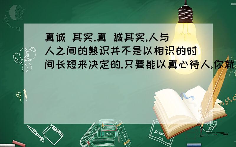 真诚 其实.真 诚其实,人与人之间的熟识并不是以相识的时间长短来决定的.只要能以真心待人,你就会有意想不到的收获.我随父