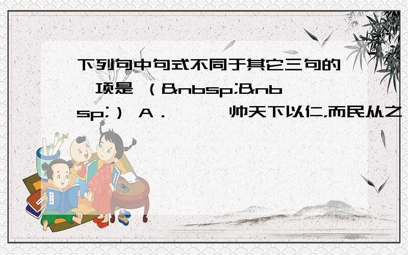 下列句中句式不同于其它三句的一项是 （  ） A．尧、舜帅天下以仁，而民从之 B．无我之境，人惟于静