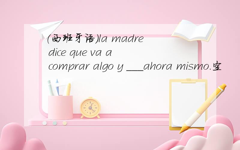 （西班牙语）la madre dice que va a comprar algo y ___ahora mismo.空