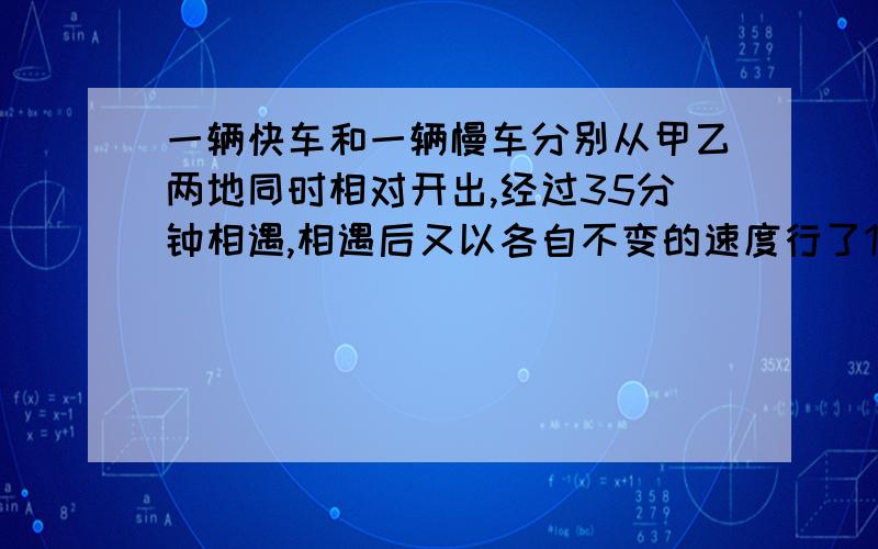 一辆快车和一辆慢车分别从甲乙两地同时相对开出,经过35分钟相遇,相遇后又以各自不变的速度行了15分钟,这