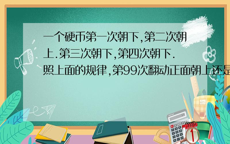 一个硬币第一次朝下,第二次朝上.第三次朝下,第四次朝下.照上面的规律,第99次翻动正面朝上还是朝下,