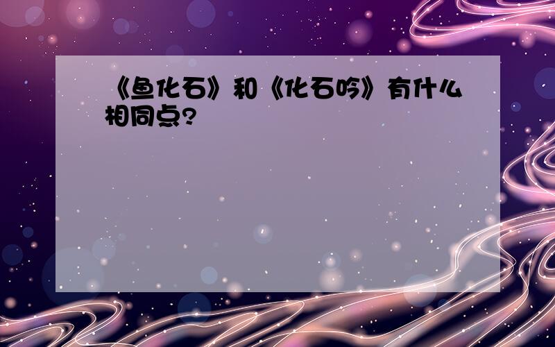 《鱼化石》和《化石吟》有什么相同点?