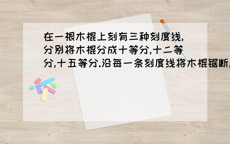 在一根木棍上刻有三种刻度线,分别将木棍分成十等分,十二等分,十五等分.沿每一条刻度线将木棍锯断,共