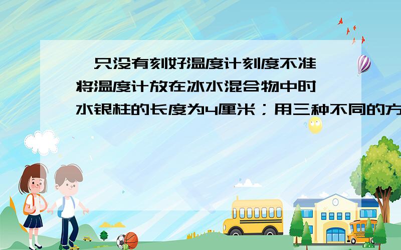 一只没有刻好温度计刻度不准,将温度计放在冰水混合物中时,水银柱的长度为4厘米；用三种不同的方法