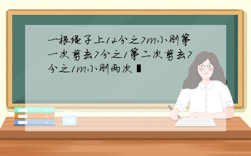 一根绳子上12分之7m小刚第一次剪去7分之1第二次剪去7分之1m小刚两次�