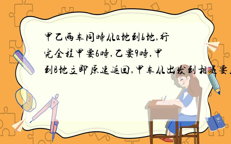 甲乙两车同时从a地到b地,行完全程甲要6时,乙要9时,甲到B地立即原速返回,甲车从出发到相遇要几时?