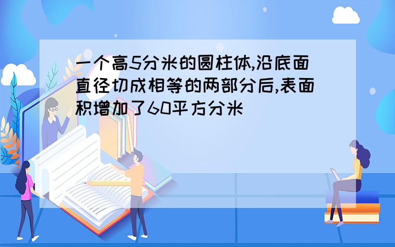 一个高5分米的圆柱体,沿底面直径切成相等的两部分后,表面积增加了60平方分米