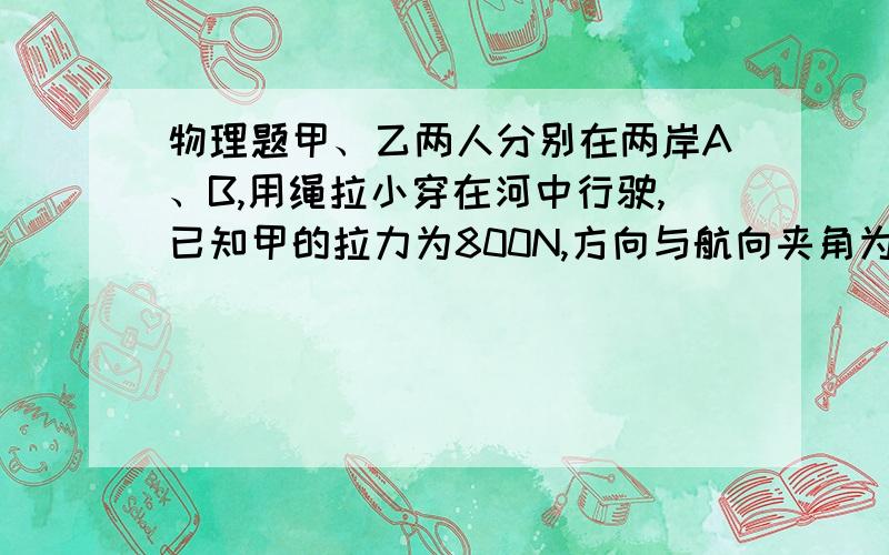 物理题甲、乙两人分别在两岸A、B,用绳拉小穿在河中行驶,已知甲的拉力为800N,方向与航向夹角为30度,要