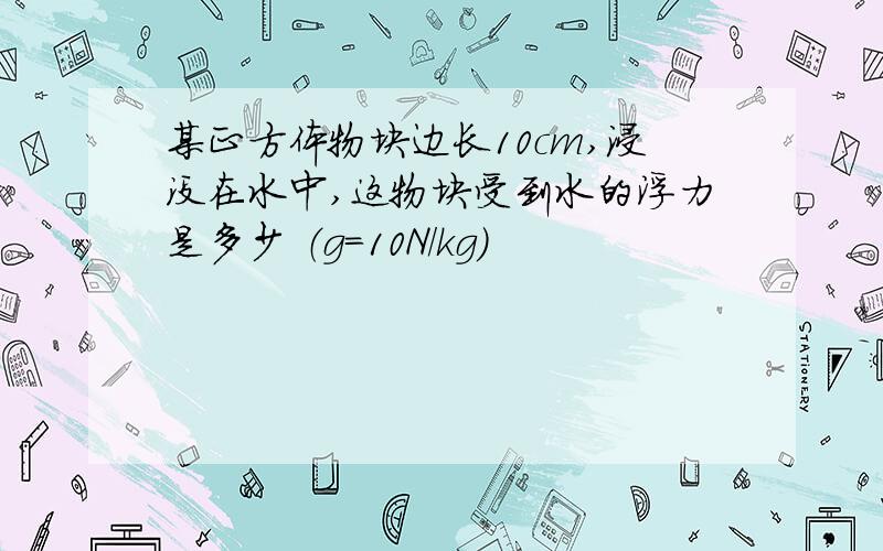 某正方体物块边长10cm,浸没在水中,这物块受到水的浮力是多少 （g=10N/kg)