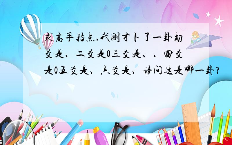 求高手指点,我刚才卜了一卦初爻是、二爻是0三爻是、、四爻是0五爻是、六爻是、请问这是哪一卦?