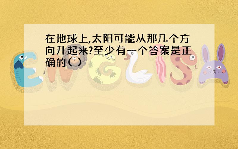 在地球上,太阳可能从那几个方向升起来?至少有一个答案是正确的( )