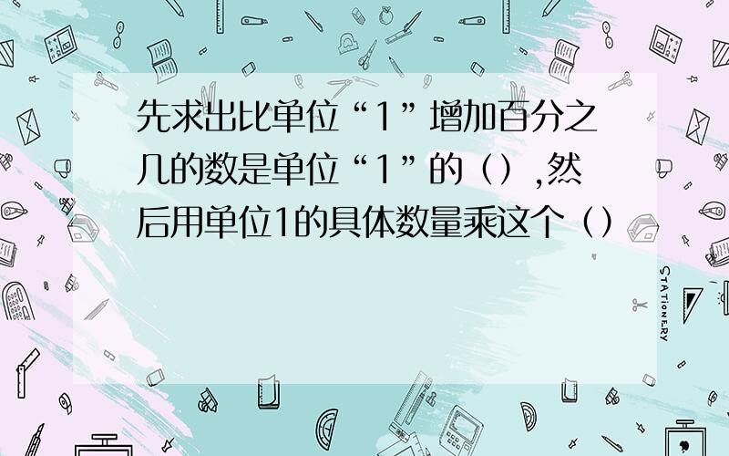 先求出比单位“1”增加百分之几的数是单位“1”的（）,然后用单位1的具体数量乘这个（）