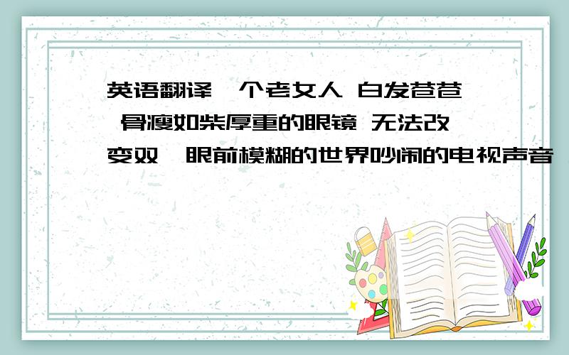 英语翻译一个老女人 白发苍苍 骨瘦如柴厚重的眼镜 无法改变双 眼前模糊的世界吵闹的电视声音 无法改变双耳听不