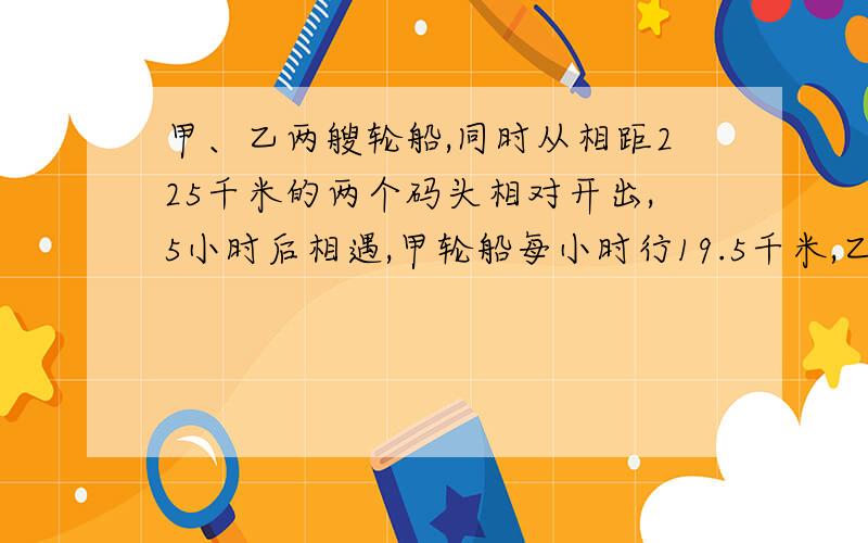 甲、乙两艘轮船,同时从相距225千米的两个码头相对开出,5小时后相遇,甲轮船每小时行19.5千米,乙轮船每小时行多少千米