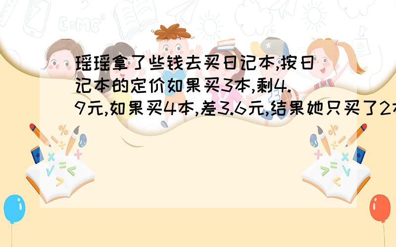 瑶瑶拿了些钱去买日记本,按日记本的定价如果买3本,剩4.9元,如果买4本,差3.6元,结果她只买了2本,他剩下多少元?