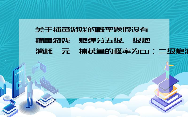 关于捕鱼游戏的概率题假设有一捕鱼游戏,炮弹分五级.一级炮消耗一元,捕获鱼的概率为0.1；二级炮消耗两元,捕获鱼的概率为0