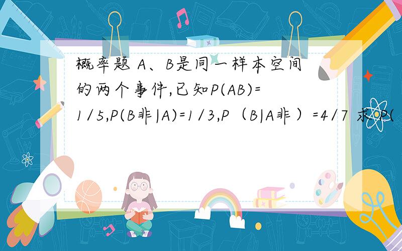 概率题 A、B是同一样本空间的两个事件,已知P(AB)=1/5,P(B非|A)=1/3,P（B|A非）=4/7 求 P(