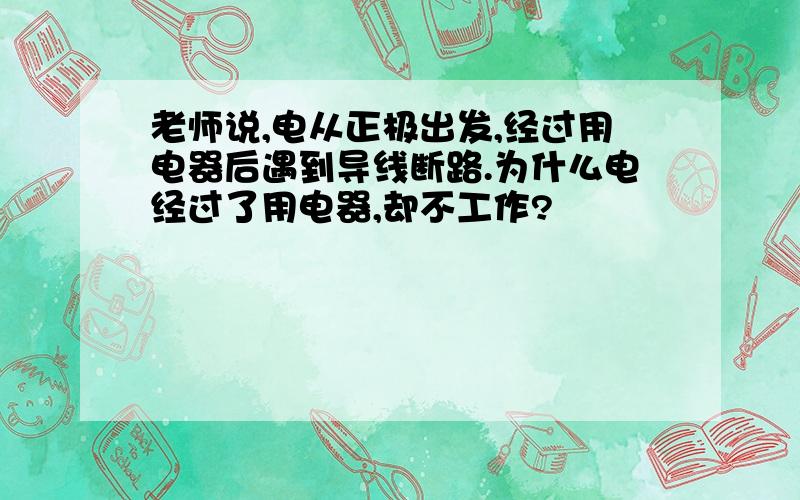 老师说,电从正极出发,经过用电器后遇到导线断路.为什么电经过了用电器,却不工作?