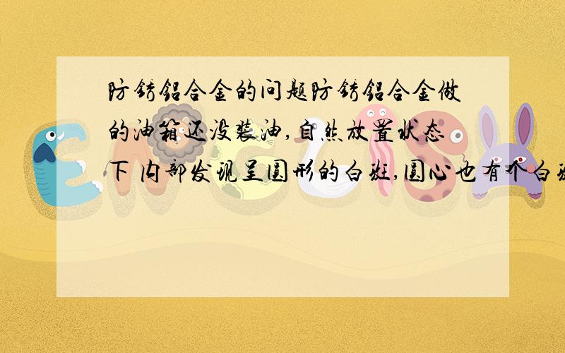 防锈铝合金的问题防锈铝合金做的油箱还没装油,自然放置状态下 内部发现呈圆形的白斑,圆心也有个白斑,大量存在.求原因 解答