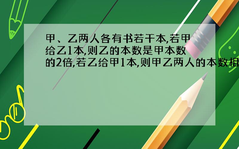 甲、乙两人各有书若干本,若甲给乙1本,则乙的本数是甲本数的2倍,若乙给甲1本,则甲乙两人的本数相等,求