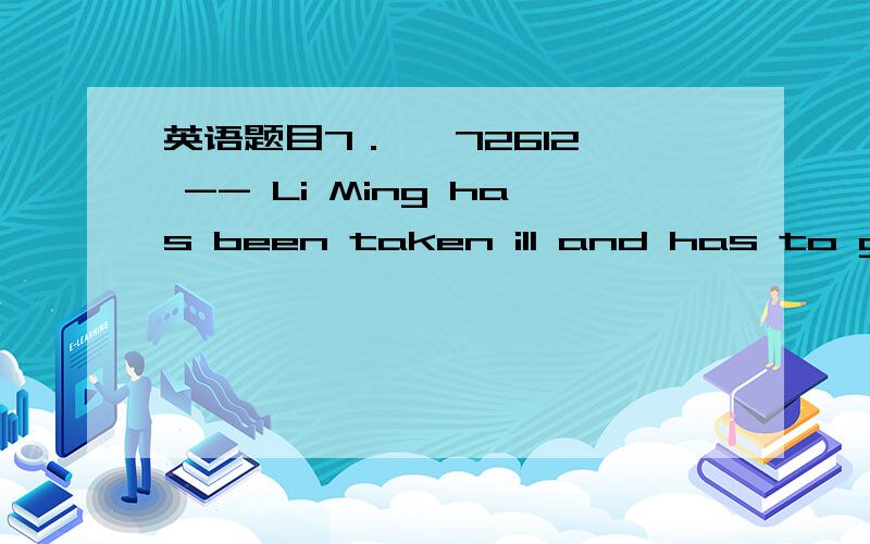 英语题目7． 【72612】 -- Li Ming has been taken ill and has to go t