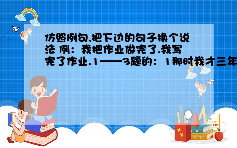 仿照例句,把下边的句子换个说法 例：我把作业做完了.我写完了作业.1——3题的：1那时我才三年级,常把哥哥五年级的作业拿