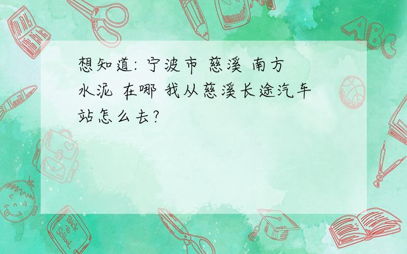 想知道: 宁波市 慈溪 南方水泥 在哪 我从慈溪长途汽车站怎么去?