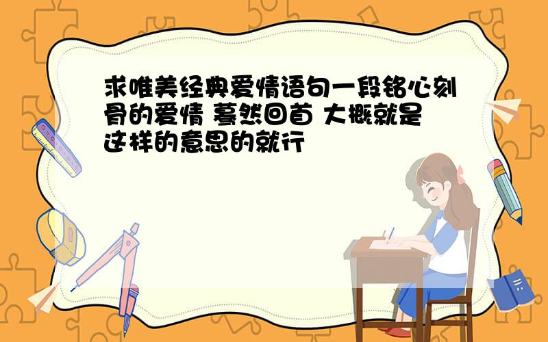 求唯美经典爱情语句一段铭心刻骨的爱情 蓦然回首 大概就是这样的意思的就行