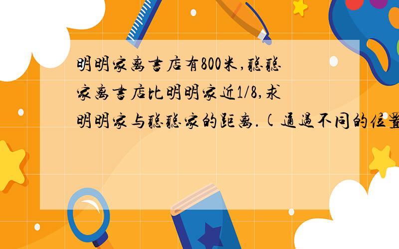 明明家离书店有800米,聪聪家离书店比明明家近1/8,求明明家与聪聪家的距离.(通过不同的位置.方向思考)