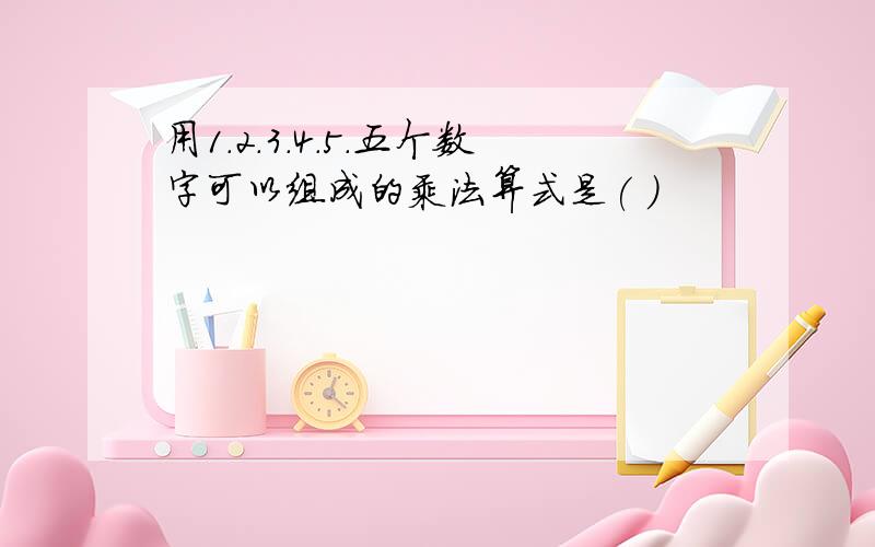 用1.2.3.4.5.五个数字可以组成的乘法算式是( )