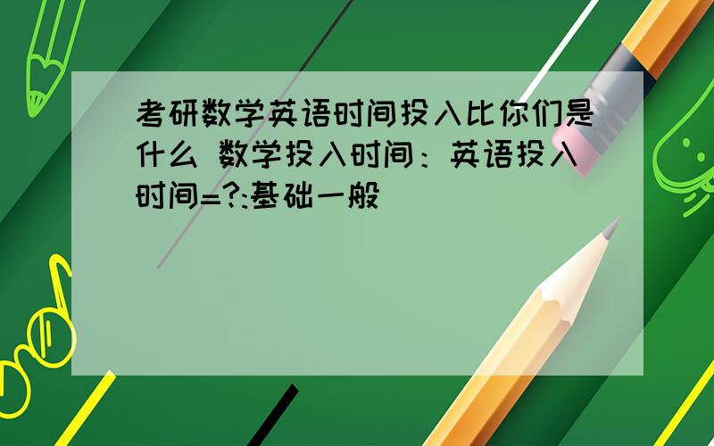 考研数学英语时间投入比你们是什么 数学投入时间：英语投入时间=?:基础一般