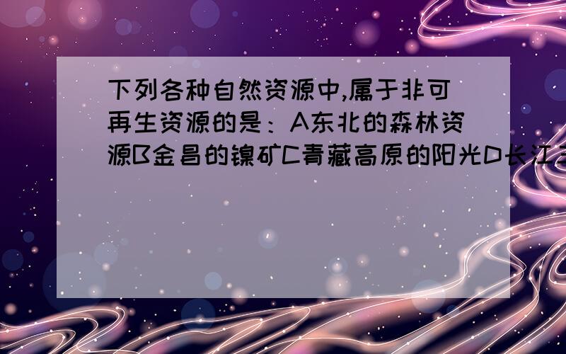 下列各种自然资源中,属于非可再生资源的是：A东北的森林资源B金昌的镍矿C青藏高原的阳光D长江三角洲的耕