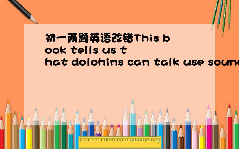 初一两题英语改错This book tells us that dolohins can talk use sounds