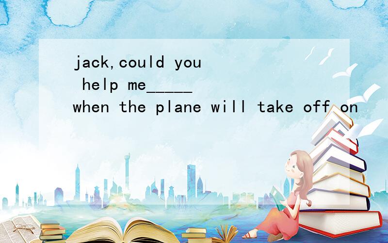 jack,could you help me_____ when the plane will take off on