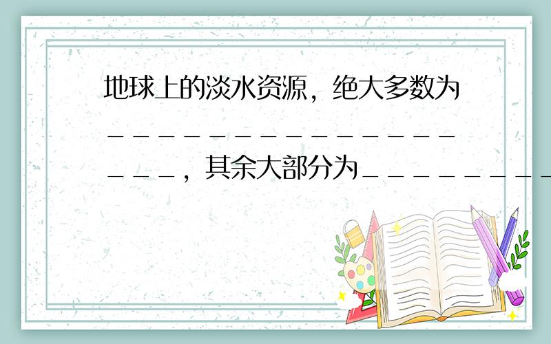 地球上的淡水资源，绝大多数为_________________，其余大部分为_____________ 。目前人类利