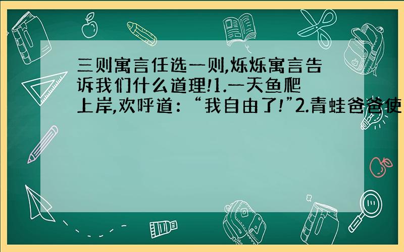 三则寓言任选一则,烁烁寓言告诉我们什么道理!1.一天鱼爬上岸,欢呼道：“我自由了!”2.青蛙爸爸使劲地踢了两脚,问青蛙儿