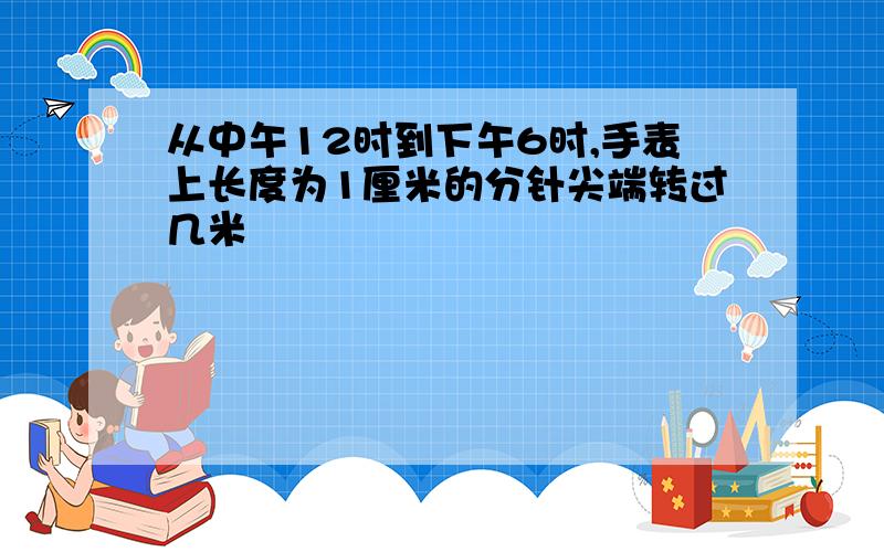 从中午12时到下午6时,手表上长度为1厘米的分针尖端转过几米