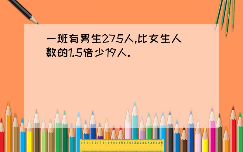 一班有男生275人,比女生人数的1.5倍少19人.