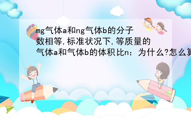 mg气体a和ng气体b的分子数相等,标准状况下,等质量的气体a和气体b的体积比n：为什么?怎么算出来的!